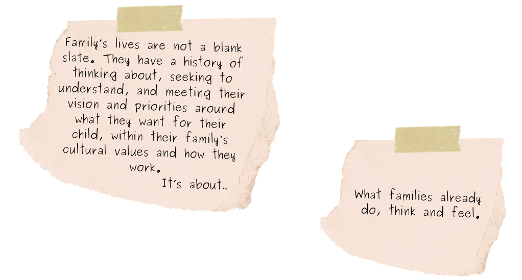 Family’s lives are not a blank slate. They have a history of thinking about, seeking to understand, and meeting their vision and priorities around what they want for their child, within their family’s cultural values and how they work. It’s about… What families already do, think and feel.