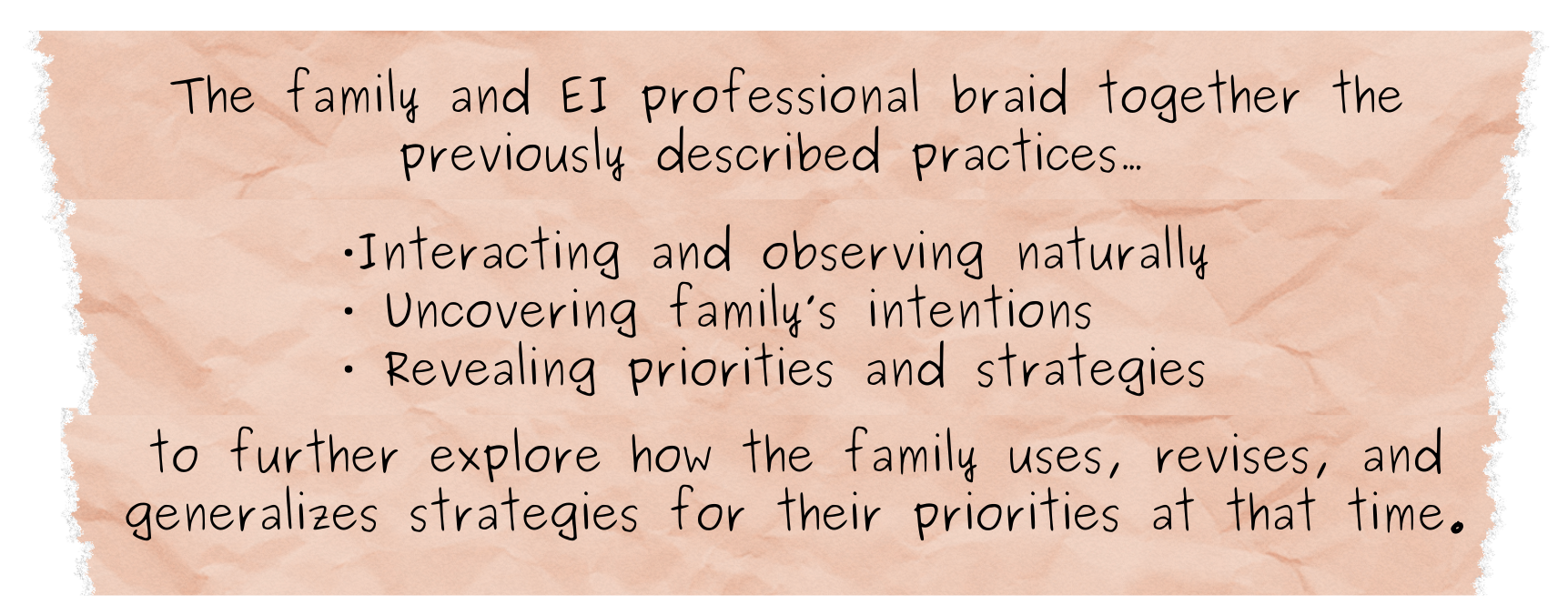 The family and EI professional braid together the previously described practices… • Interacting and observing naturally • Uncovering family’s intentions • Revealing priorities and strategies to further explore how the family uses, revises, and generalizes strategies for their priorities at that time.